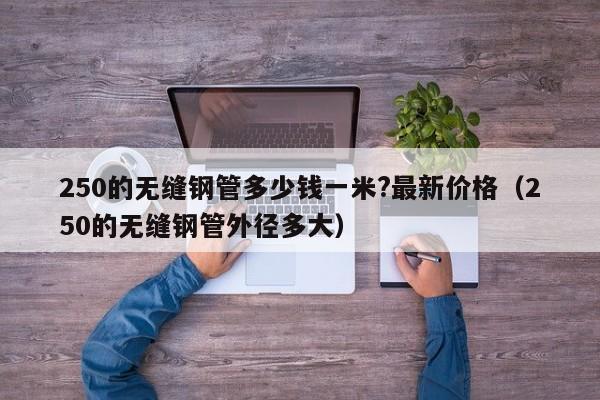 250的无缝钢管多少钱一米?最新价格（250的无缝钢管外径多大）