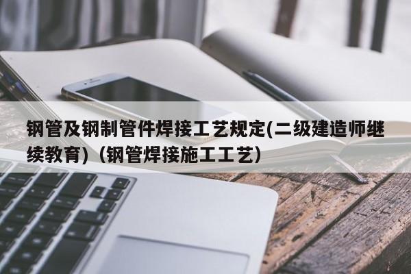 钢管及钢制管件焊接工艺规定(二级建造师继续教育)（钢管焊接施工工艺）