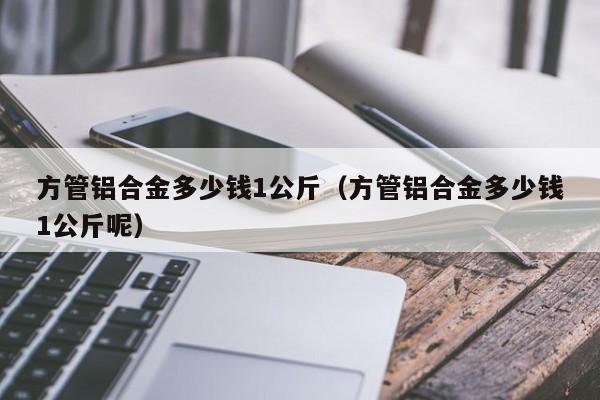 方管铝合金多少钱1公斤（方管铝合金多少钱1公斤呢）