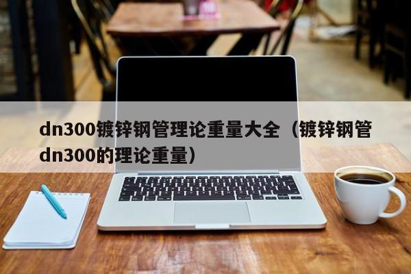 dn300镀锌钢管理论重量大全（镀锌钢管dn300的理论重量）