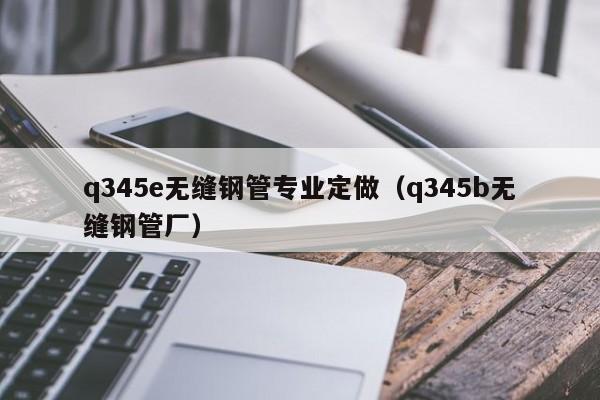 q345e无缝钢管专业定做（q345b无缝钢管厂）