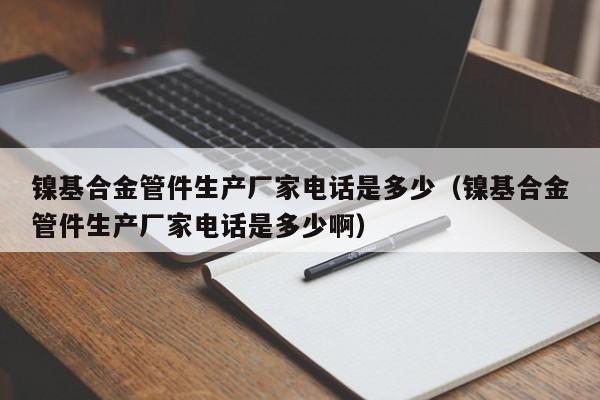 镍基合金管件生产厂家电话是多少（镍基合金管件生产厂家电话是多少啊）