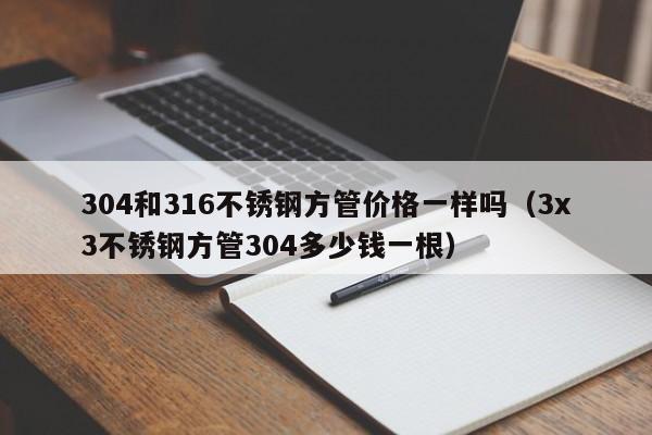 304和316不锈钢方管价格一样吗（3x3不锈钢方管304多少钱一根）