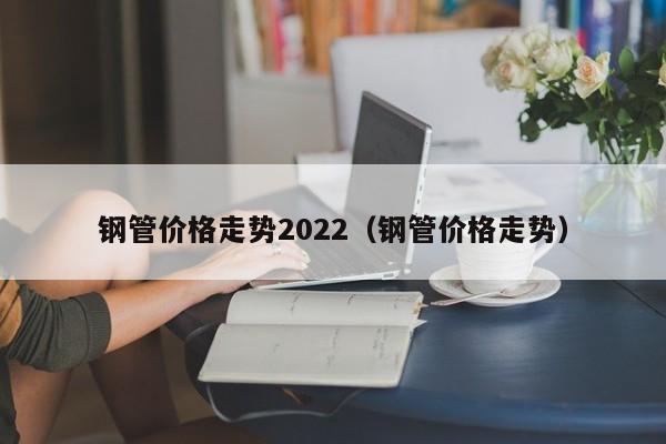 钢管价格走势2022（钢管价格走势）