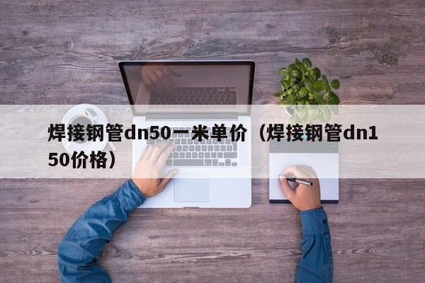 焊接钢管dn50一米单价（焊接钢管dn150价格）