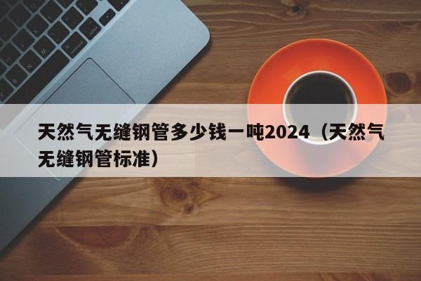 天然气无缝钢管多少钱一吨2024（天然气无缝钢管标准）