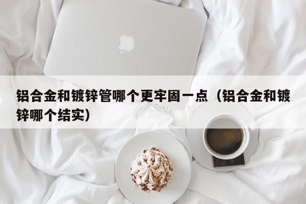 铝合金和镀锌管哪个更牢固一点（铝合金和镀锌哪个结实）