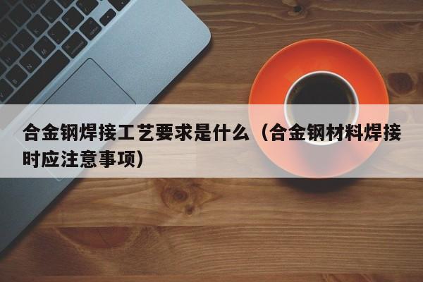 合金钢焊接工艺要求是什么（合金钢材料焊接时应注意事项）