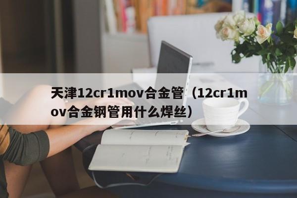 天津12cr1mov合金管（12cr1mov合金钢管用什么焊丝）