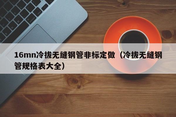 16mn冷拔无缝钢管非标定做（冷拔无缝钢管规格表大全）