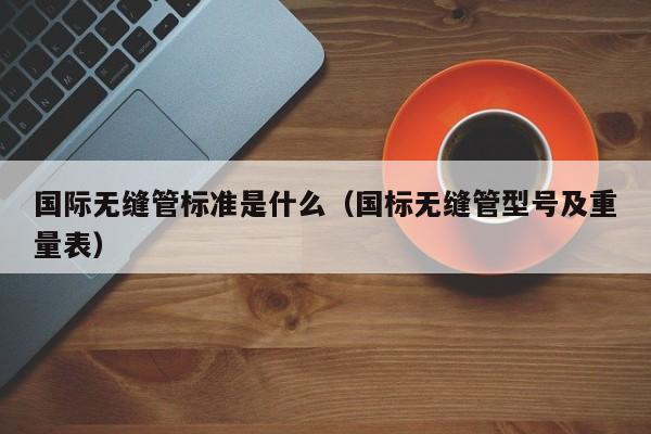 国际无缝管标准是什么（国标无缝管型号及重量表）