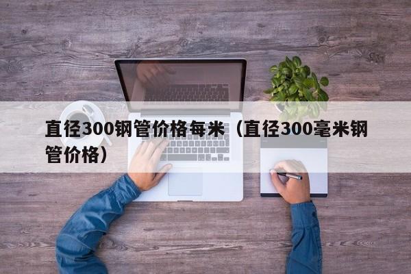 直径300钢管价格每米（直径300毫米钢管价格）