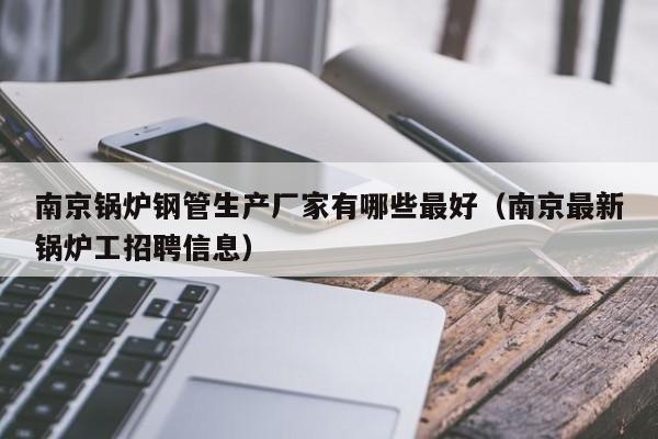 南京锅炉钢管生产厂家有哪些最好（南京最新锅炉工招聘信息）