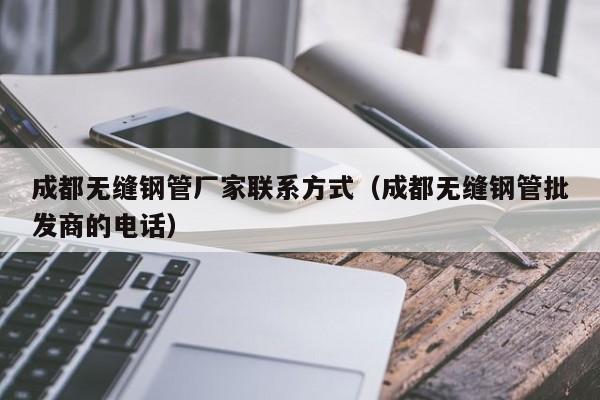 成都无缝钢管厂家联系方式（成都无缝钢管批发商的电话）