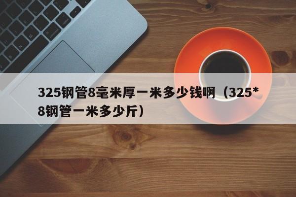 325钢管8毫米厚一米多少钱啊（325*8钢管一米多少斤）