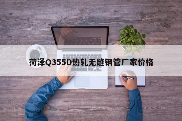 菏泽Q355D热轧无缝钢管厂家价格